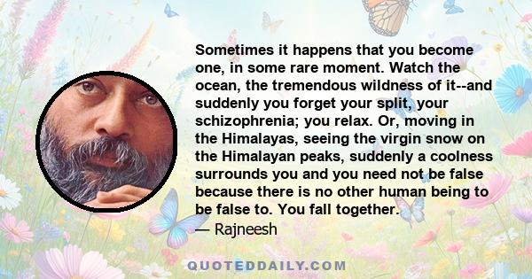 Sometimes it happens that you become one, in some rare moment. Watch the ocean, the tremendous wildness of it--and suddenly you forget your split, your schizophrenia; you relax. Or, moving in the Himalayas, seeing the