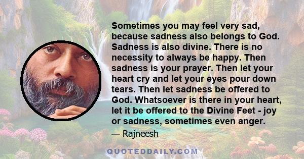 Sometimes you may feel very sad, because sadness also belongs to God. Sadness is also divine. There is no necessity to always be happy. Then sadness is your prayer. Then let your heart cry and let your eyes pour down