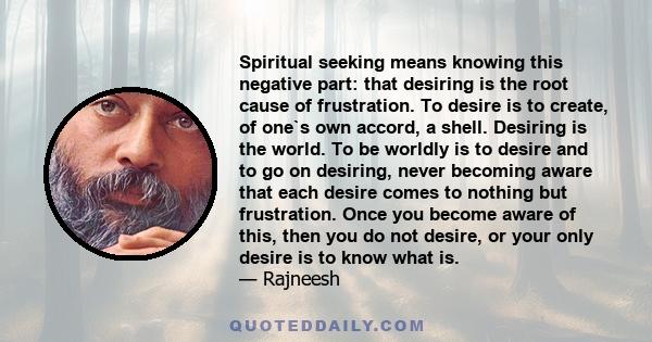 Spiritual seeking means knowing this negative part: that desiring is the root cause of frustration. To desire is to create, of one`s own accord, a shell. Desiring is the world. To be worldly is to desire and to go on