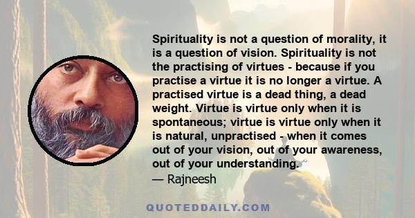 Spirituality is not a question of morality, it is a question of vision. Spirituality is not the practising of virtues - because if you practise a virtue it is no longer a virtue. A practised virtue is a dead thing, a