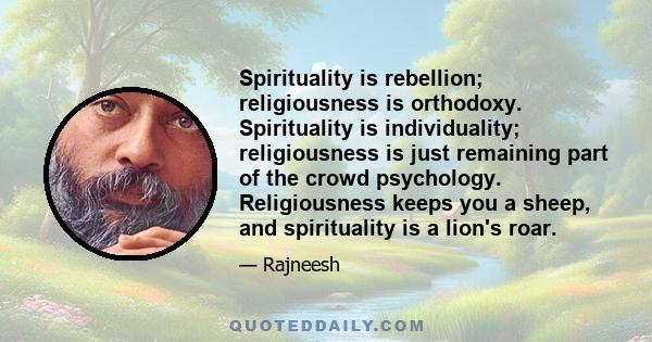 Spirituality is rebellion; religiousness is orthodoxy. Spirituality is individuality; religiousness is just remaining part of the crowd psychology. Religiousness keeps you a sheep, and spirituality is a lion's roar.