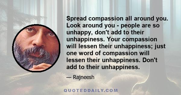 Spread compassion all around you. Look around you - people are so unhappy, don't add to their unhappiness. Your compassion will lessen their unhappiness; just one word of compassion will lessen their unhappiness. Don't