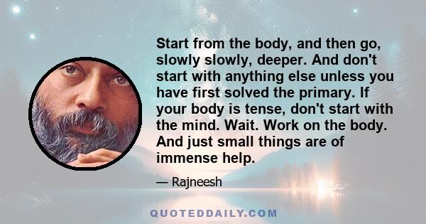 Start from the body, and then go, slowly slowly, deeper. And don't start with anything else unless you have first solved the primary. If your body is tense, don't start with the mind. Wait. Work on the body. And just