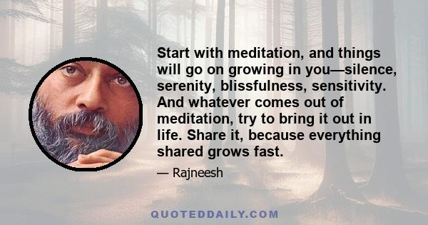 Start with meditation, and things will go on growing in you—silence, serenity, blissfulness, sensitivity. And whatever comes out of meditation, try to bring it out in life. Share it, because everything shared grows fast.