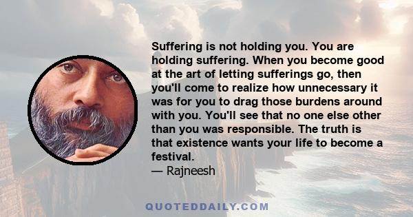 Suffering is not holding you. You are holding suffering. When you become good at the art of letting sufferings go, then you'll come to realize how unnecessary it was for you to drag those burdens around with you. You'll 