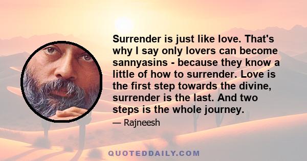 Surrender is just like love. That's why I say only lovers can become sannyasins - because they know a little of how to surrender. Love is the first step towards the divine, surrender is the last. And two steps is the