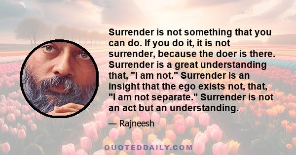 Surrender is not something that you can do. If you do it, it is not surrender, because the doer is there. Surrender is a great understanding that, I am not. Surrender is an insight that the ego exists not, that, I am