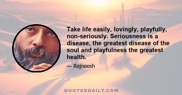 Take life easily, lovingly, playfully, non-seriously. Seriousness is a disease, the greatest disease of the soul and playfulness the greatest health.