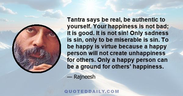 Tantra says be real, be authentic to yourself. Your happiness is not bad; it is good. It is not sin! Only sadness is sin, only to be miserable is sin. To be happy is virtue because a happy person will not create