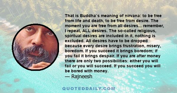 That is Buddha`s meaning of nirvana: to be free from life and death, to be free from desire. The moment you are free from all desires... remember, I repeat, ALL desires. The so-called religious, spiritual desires are