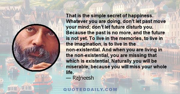 That is the simple secret of happiness. Whatever you are doing, don’t let past move your mind; don’t let future disturb you. Because the past is no more, and the future is not yet. To live in the memories, to live in