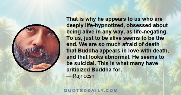 That is why he appears to us who are deeply life-hypnotized, obsessed about being alive in any way, as life-negating. To us, just to be alive seems to be the end. We are so much afraid of death that Buddha appears in