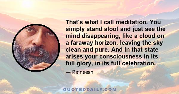 That's what I call meditation. You simply stand aloof and just see the mind disappearing, like a cloud on a faraway horizon, leaving the sky clean and pure. And in that state arises your consciousness in its full glory, 