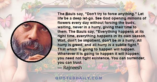 The Bauls say, Don't try to force anything. Let life be a deep let-go. See God opening millions of flowers every day without forcing the buds, waiting, never in a hurry, giving their time to them. The Bauls say,