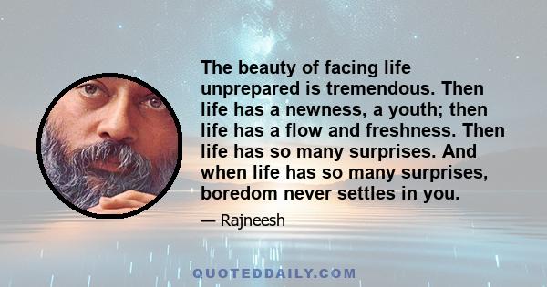 The beauty of facing life unprepared is tremendous. Then life has a newness, a youth; then life has a flow and freshness. Then life has so many surprises. And when life has so many surprises, boredom never settles in