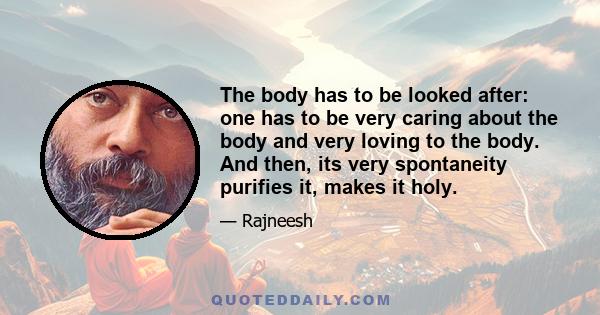 The body has to be looked after: one has to be very caring about the body and very loving to the body. And then, its very spontaneity purifies it, makes it holy.