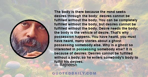 The body is there because the mind seeks desires through the body; desires cannot be fulfilled without the body. You can be completely fulfilled without the body, but desires cannot be fulfilled without the body. Desire 