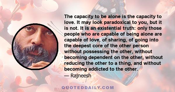 The capacity to be alone is the capacity to love. It may look paradoxical to you, but it is not. It is an existential truth: only those people who are capable of being alone are capable of love, of sharing, of going