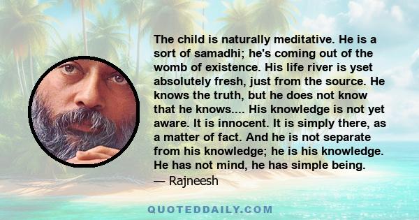 The child is naturally meditative. He is a sort of samadhi; he's coming out of the womb of existence. His life river is yset absolutely fresh, just from the source. He knows the truth, but he does not know that he