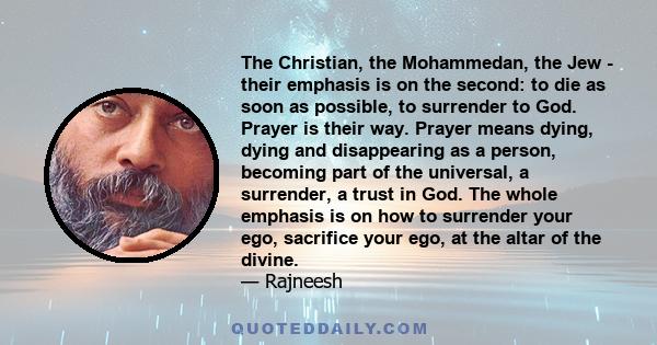 The Christian, the Mohammedan, the Jew - their emphasis is on the second: to die as soon as possible, to surrender to God. Prayer is their way. Prayer means dying, dying and disappearing as a person, becoming part of