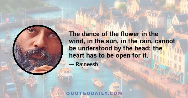 The dance of the flower in the wind, in the sun, in the rain, cannot be understood by the head; the heart has to be open for it.