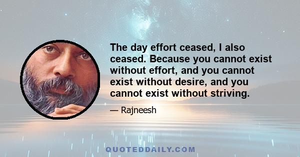 The day effort ceased, I also ceased. Because you cannot exist without effort, and you cannot exist without desire, and you cannot exist without striving.