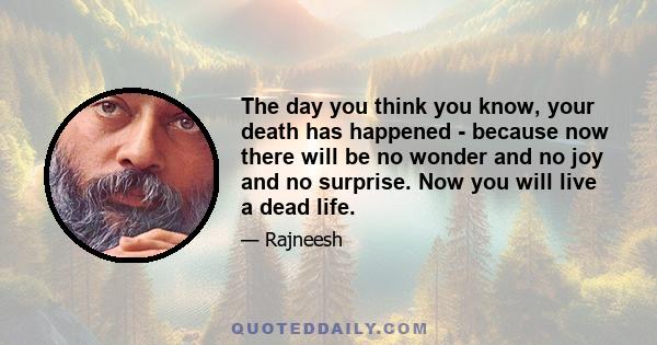 The day you think you know, your death has happened - because now there will be no wonder and no joy and no surprise. Now you will live a dead life.