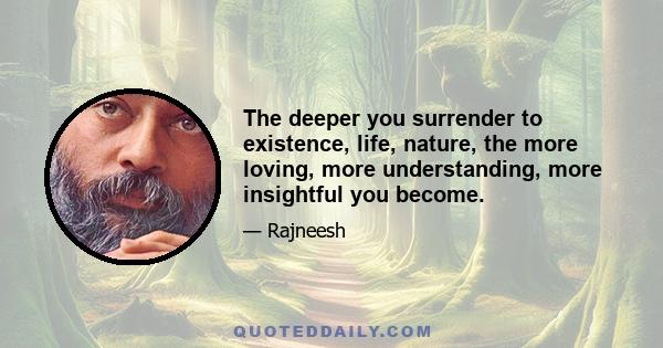 The deeper you surrender to existence, life, nature, the more loving, more understanding, more insightful you become.