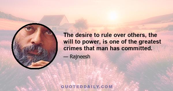 The desire to rule over others, the will to power, is one of the greatest crimes that man has committed.