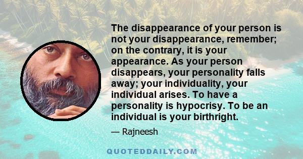 The disappearance of your person is not your disappearance, remember; on the contrary, it is your appearance. As your person disappears, your personality falls away; your individuality, your individual arises. To have a 