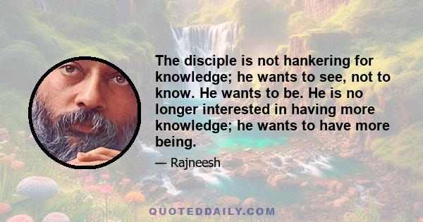 The disciple is not hankering for knowledge; he wants to see, not to know. He wants to be. He is no longer interested in having more knowledge; he wants to have more being.