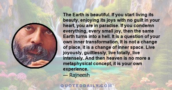 The Earth is beautiful. If you start living its beauty, enjoying its joys with no guilt in your heart, you are in paradise. If you condemn everything, every small joy, then the same Earth turns into a hell. It is a