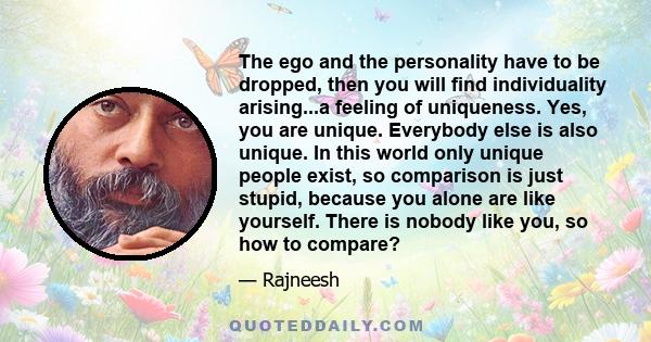 The ego and the personality have to be dropped, then you will find individuality arising...a feeling of uniqueness. Yes, you are unique. Everybody else is also unique. In this world only unique people exist, so