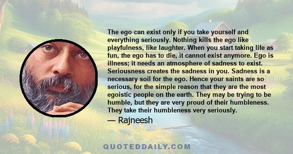 The ego can exist only if you take yourself and everything seriously. Nothing kills the ego like playfulness, like laughter. When you start taking life as fun, the ego has to die, it cannot exist anymore. Ego is