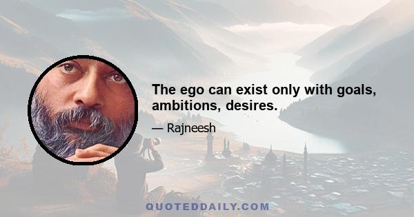 The ego can exist only with goals, ambitions, desires.