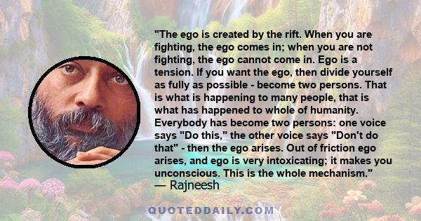 The ego is created by the rift. When you are fighting, the ego comes in; when you are not fighting, the ego cannot come in. Ego is a tension. If you want the ego, then divide yourself as fully as possible - become two