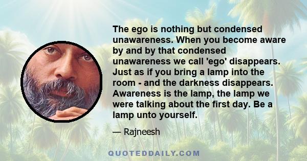 The ego is nothing but condensed unawareness. When you become aware by and by that condensed unawareness we call 'ego' disappears. Just as if you bring a lamp into the room - and the darkness disappears. Awareness is