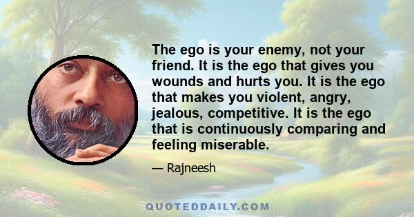 The ego is your enemy, not your friend. It is the ego that gives you wounds and hurts you. It is the ego that makes you violent, angry, jealous, competitive. It is the ego that is continuously comparing and feeling