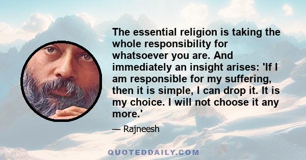 The essential religion is taking the whole responsibility for whatsoever you are. And immediately an insight arises: 'If I am responsible for my suffering, then it is simple, I can drop it. It is my choice. I will not