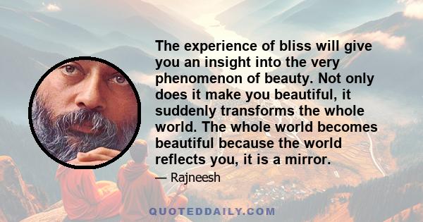 The experience of bliss will give you an insight into the very phenomenon of beauty. Not only does it make you beautiful, it suddenly transforms the whole world. The whole world becomes beautiful because the world