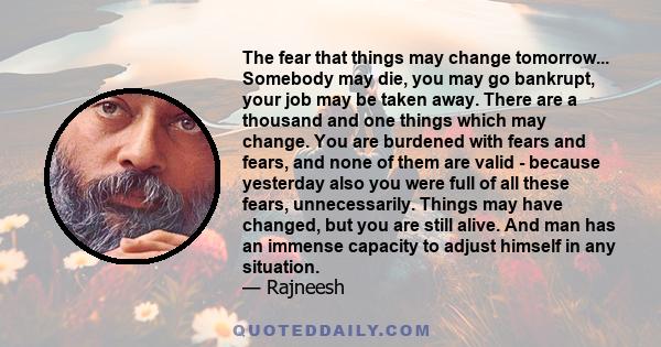 The fear that things may change tomorrow... Somebody may die, you may go bankrupt, your job may be taken away. There are a thousand and one things which may change. You are burdened with fears and fears, and none of