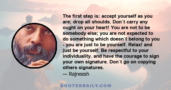 The first step is: accept yourself as you are; drop all shoulds. Don`t carry any ought on your heart! You are not to be somebody else; you are not expected to do something which doesn`t belong to you - you are just to