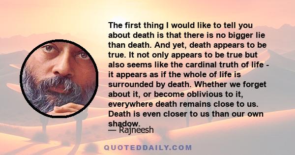 The first thing I would like to tell you about death is that there is no bigger lie than death. And yet, death appears to be true. It not only appears to be true but also seems like the cardinal truth of life - it