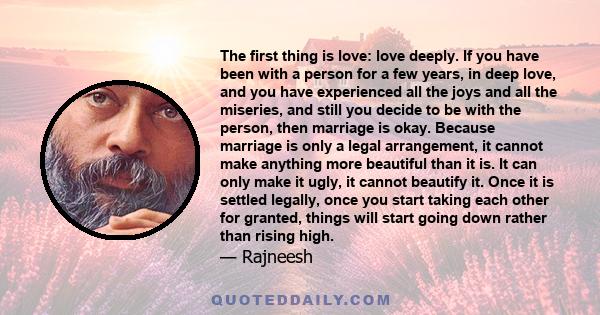 The first thing is love: love deeply. If you have been with a person for a few years, in deep love, and you have experienced all the joys and all the miseries, and still you decide to be with the person, then marriage