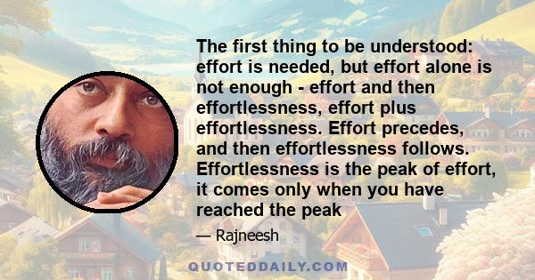 The first thing to be understood: effort is needed, but effort alone is not enough - effort and then effortlessness, effort plus effortlessness. Effort precedes, and then effortlessness follows. Effortlessness is the