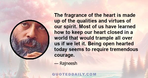 The fragrance of the heart is made up of the qualities and virtues of our spirit. Most of us have learned how to keep our heart closed in a world that would trample all over us if we let it. Being open hearted today