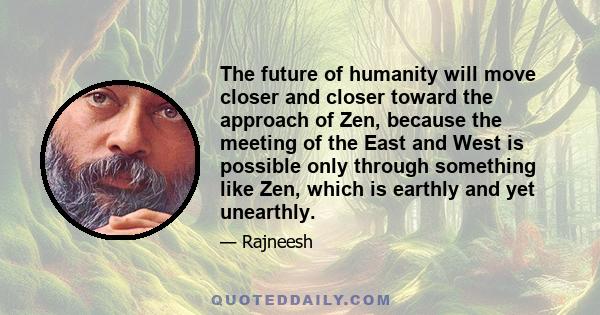 The future of humanity will move closer and closer toward the approach of Zen, because the meeting of the East and West is possible only through something like Zen, which is earthly and yet unearthly.