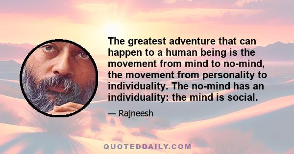 The greatest adventure that can happen to a human being is the movement from mind to no-mind, the movement from personality to individuality. The no-mind has an individuality: the mind is social.