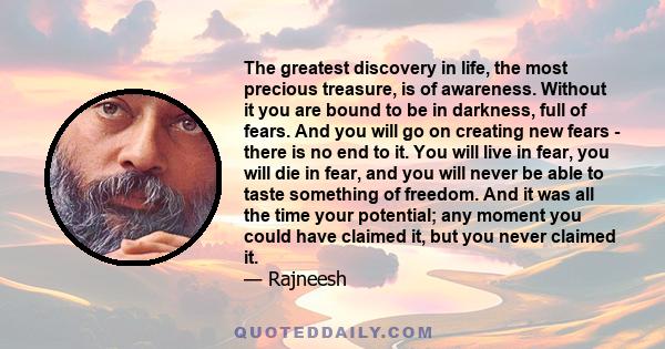 The greatest discovery in life, the most precious treasure, is of awareness. Without it you are bound to be in darkness, full of fears. And you will go on creating new fears - there is no end to it. You will live in