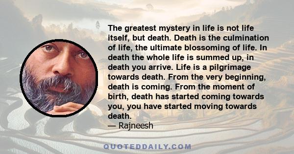 The greatest mystery in life is not life itself, but death. Death is the culmination of life, the ultimate blossoming of life. In death the whole life is summed up, in death you arrive. Life is a pilgrimage towards